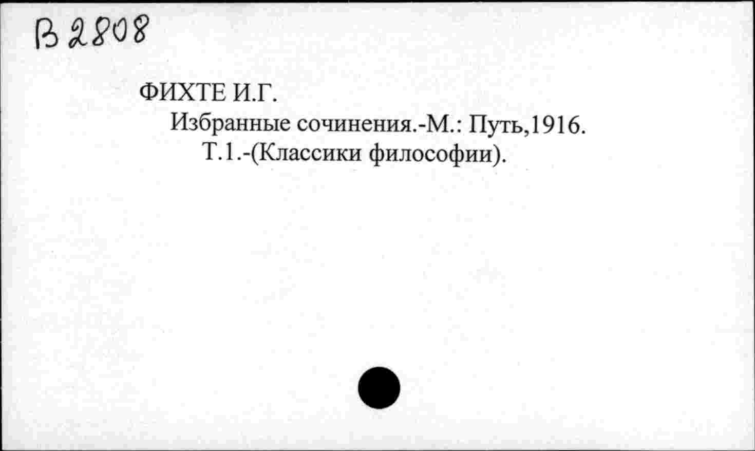 ﻿(ШО?
ФИХТЕ И.Г.
Избранные сочинения.-М.: Путь,1916.
Т.1.-(Классики философии).